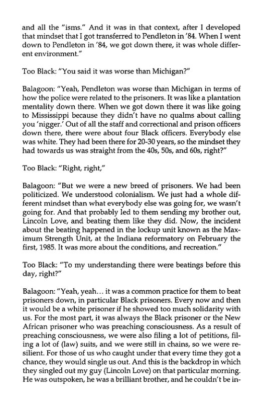 and all the “isms.” And it was in that context, after I developed that mindset that I got transferred to Pendleton in’84. When I went down to Pendleton in ‘84, we got down there, it was whole differ- ent environment.”  Too Black: “You said it was worse than Michigan?”  Balagoon: “Yeah, Pendleton was worse than Michigan in terms of how the police were related to the prisoners. It was like a plantation mentality down there. When we got down there it was like going to Mississippi because they didn’t have no qualms about calling you ‘nigger.” Out of all the staff and correctional and prison officers down there, there were about four Black officers. Everybody else was white. They had been there for 20-30 years, so the mindset they had towards us was straight from the 40s, 50s, and 60s, right?”  Too Black: “Right, right,”  Balagoon: “But we were a new breed of prisoners. We had been politicized. We understood colonialism. We just had a whole dif- ferent mindset than what everybody else was going for, we wasn’t going for. And that probably led to them sending my brother out, Lincoln Love, and beating them like they did. Now, the incident about the beating happened in the lockup unit known as the Max- imum Strength Unit, at the Indiana reformatory on February the first, 1985. It was more about the conditions, and recreation.”  Too Black: “To my understanding there were beatings before this day, right?”  Balagoon: “Yeah, yeah... it was a common practice for them to beat prisoners down, in particular Black prisoners. Every now and then it would be a white prisoner if he showed too much solidarity with us. For the most part, it was always the Black prisoner or the New African prisoner who was preaching consciousness. As a result of preaching consciousness, we were also filing a lot of petitions, fil- ing a lot of (law) suits, and we were still in chains, so we were re- silient. For those of us who caught under that every time they gota chance, they would single us out. And this is the backdrop in which they singled out my guy (Lincoln Love) on that particular morning. He was outspoken, he was a brilliant brother, and he couldn’t be in- 